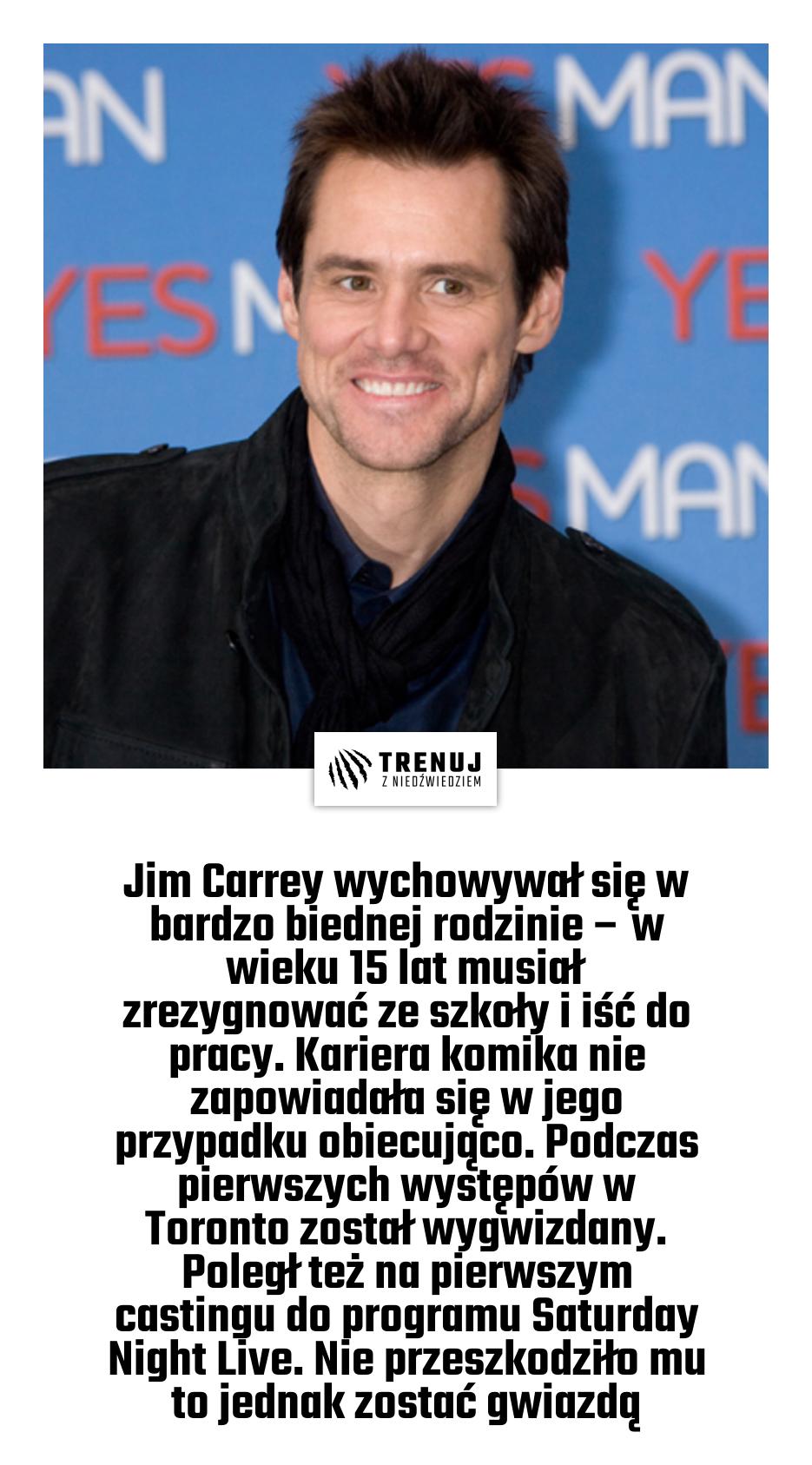 Jim Carrey wychowywał się w bardzo biednej rodzinie – w wieku 15 lat musiał zrezygnować ze szkoły i iść do pracy. Kariera komika nie zapowiadała się w jego przypadku obiecująco. Podczas pierwszych występów w Toronto został wygwizdany. Poległ też na pierwszym castingu do programu Saturday Night Live. Nie przeszkodziło mu to jednak zostać gwiazdą
