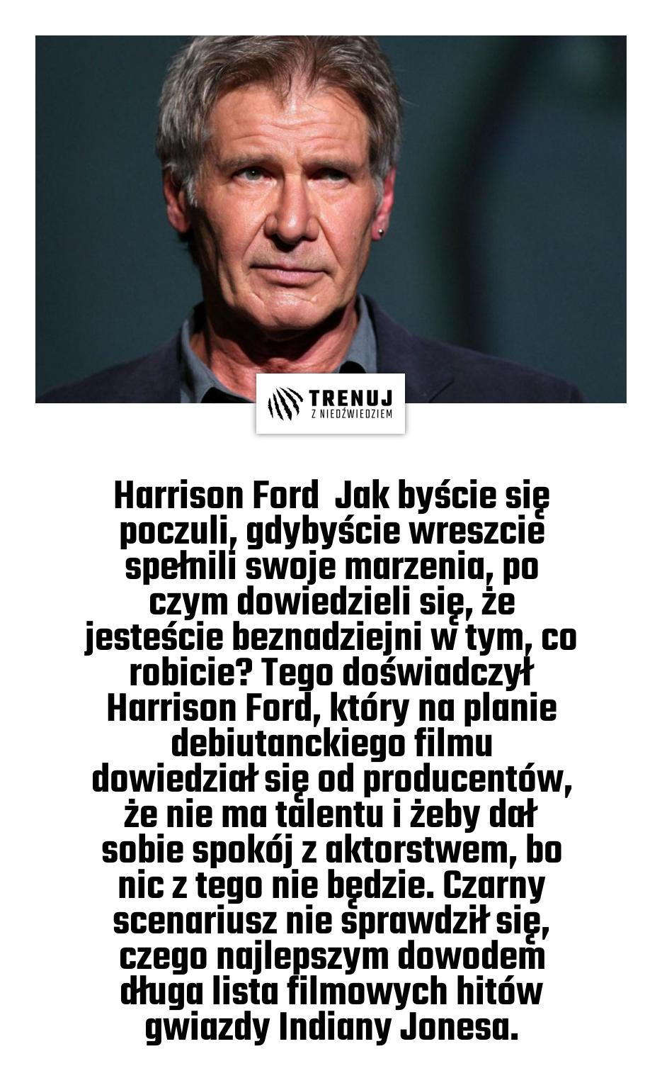 Harrison Ford  Jak byście się poczuli, gdybyście wreszcie spełnili swoje marzenia, po czym dowiedzieli się, że jesteście beznadziejni w tym, co robicie? Tego doświadczył Harrison Ford, który na planie debiutanckiego filmu dowiedział się od producentów, że nie ma talentu i żeby dał sobie spokój z aktorstwem, bo nic z tego nie będzie. Czarny scenariusz nie sprawdził się, czego najlepszym dowodem długa lista filmowych hitów gwiazdy Indiany Jonesa.