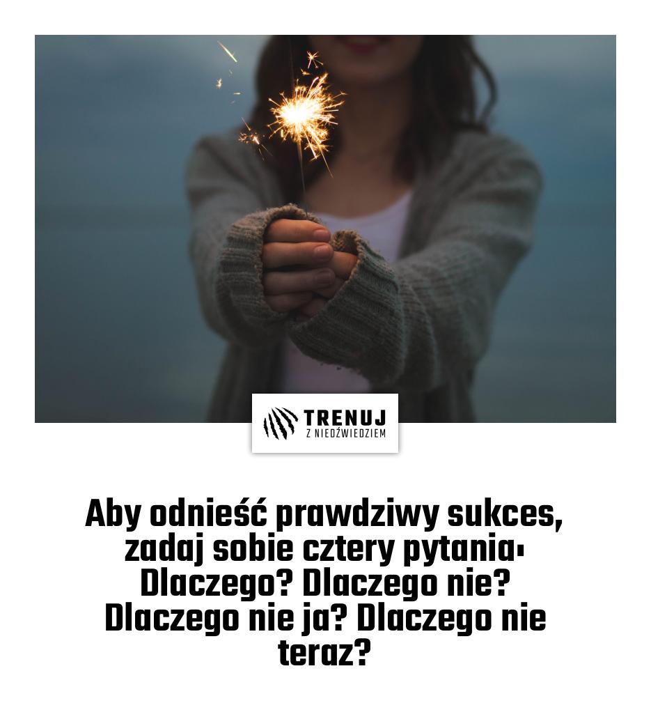 Aby odnieść prawdziwy sukces, zadaj sobie cztery pytania: Dlaczego? Dlaczego nie? Dlaczego nie ja? Dlaczego nie teraz?